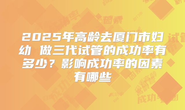 2025年高龄去厦门市妇幼 做三代试管的成功率有多少？影响成功率的因素有哪些