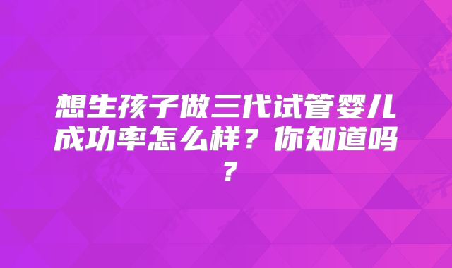 想生孩子做三代试管婴儿成功率怎么样?你知道吗?