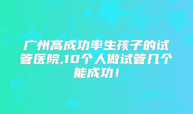 广州高成功率生孩子的试管医院,10个人做试管几个能成功！