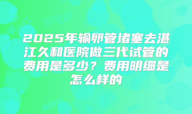 2025年输卵管堵塞去湛江久和医院做三代试管的费用是多少?费用明细是怎么样的