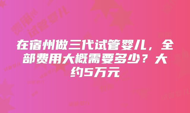 在宿州做三代试管婴儿，全部费用大概需要多少？大约5万元