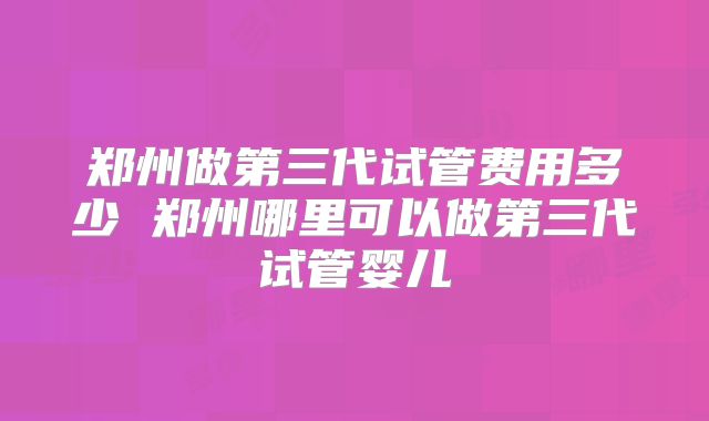 郑州做第三代试管费用多少 郑州哪里可以做第三代试管婴儿