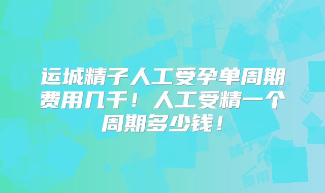 运城精子人工受孕单周期费用几千！人工受精一个周期多少钱！