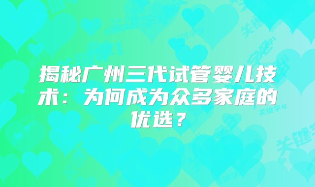 揭秘广州三代试管婴儿技术:为何成为众多家庭的优选?
