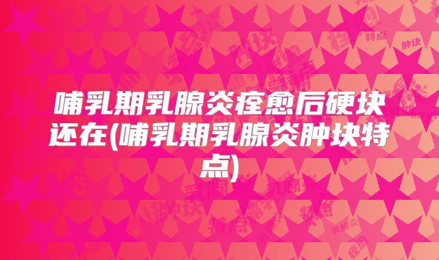 哺乳期乳腺炎痊愈后硬块还在(哺乳期乳腺炎肿块特点)