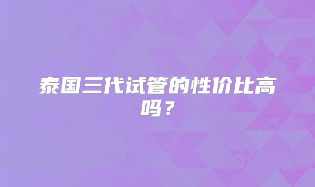 泰国三代试管的性价比高吗？
