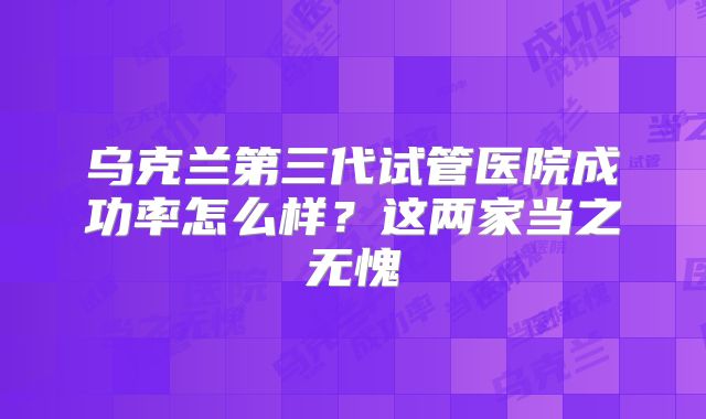 乌克兰第三代试管医院成功率怎么样？这两家当之无愧