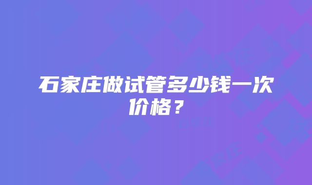 石家庄做试管多少钱一次价格？