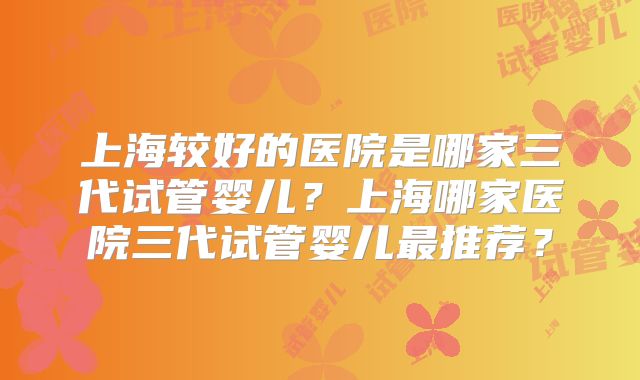 上海较好的医院是哪家三代试管婴儿？上海哪家医院三代试管婴儿最推荐？