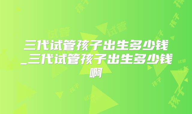 三代试管孩子出生多少钱_三代试管孩子出生多少钱啊