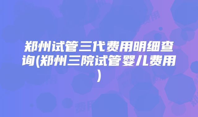 郑州试管三代费用明细查询(郑州三院试管婴儿费用)
