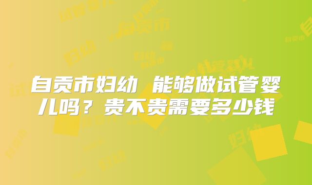 自贡市妇幼 能够做试管婴儿吗?贵不贵需要多少钱