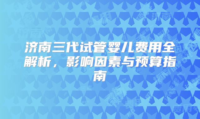 济南三代试管婴儿费用全解析，影响因素与预算指南