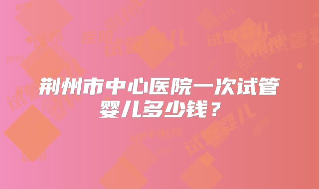 荆州市中心医院一次试管婴儿多少钱？