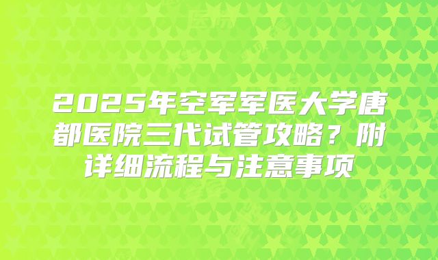 2025年空军军医大学唐都医院三代试管攻略？附详细流程与注意事项