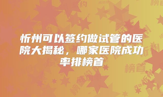 忻州可以签约做试管的医院大揭秘，哪家医院成功率排榜首
