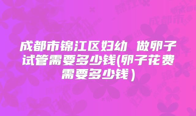 成都市锦江区妇幼 做卵子试管需要多少钱(卵子花费需要多少钱)