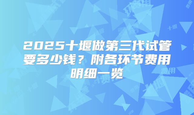 2025十堰做第三代试管要多少钱？附各环节费用明细一览