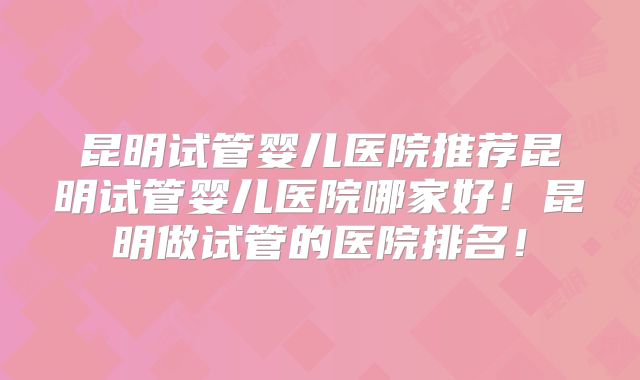 昆明试管婴儿医院推荐昆明试管婴儿医院哪家好！昆明做试管的医院排名！