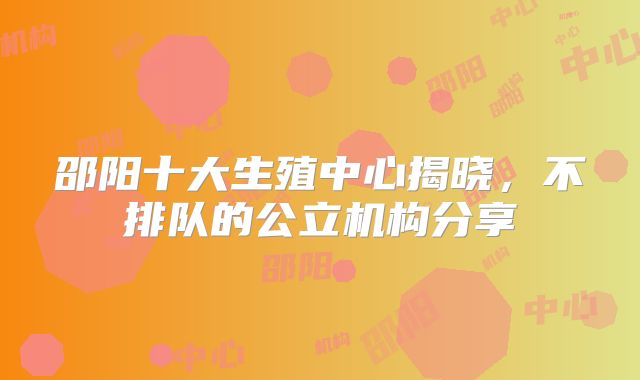 邵阳十大生殖中心揭晓，不排队的公立机构分享
