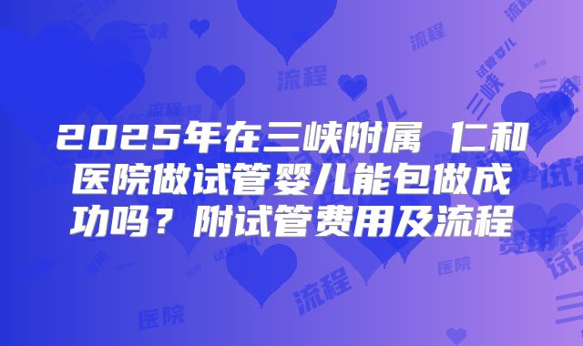 2025年在三峡附属 仁和医院做试管婴儿能包做成功吗?附试管费用及流程