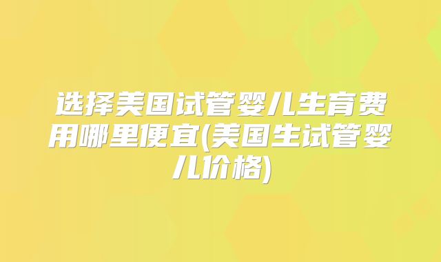 选择美国试管婴儿生育费用哪里便宜(美国生试管婴儿价格)