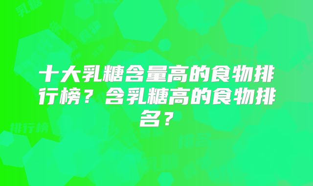 十大乳糖含量高的食物排行榜？含乳糖高的食物排名？
