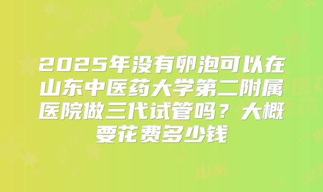 2025年没有卵泡可以在山东中医药大学第二附属医院做三代试管吗？大概要花费多少钱