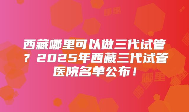 西藏哪里可以做三代试管？2025年西藏三代试管医院名单公布！