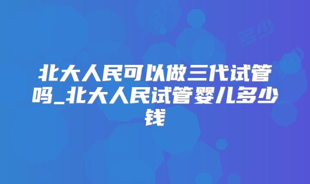北大人民可以做三代试管吗_北大人民试管婴儿多少钱
