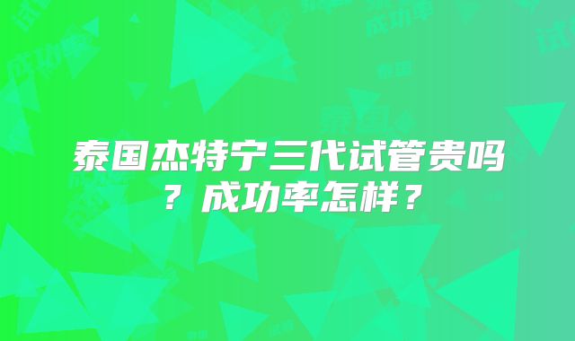 泰国杰特宁三代试管贵吗?成功率怎样?