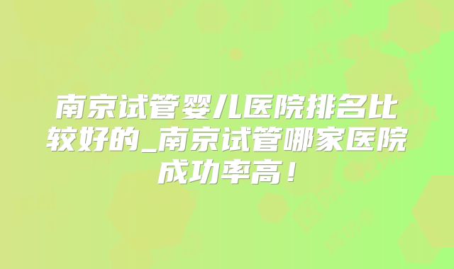 南京试管婴儿医院排名比较好的_南京试管哪家医院成功率高！