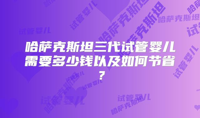 哈萨克斯坦三代试管婴儿需要多少钱以及如何节省？