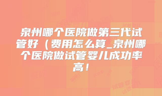 泉州哪个医院做第三代试管好（费用怎么算_泉州哪个医院做试管婴儿成功率高！