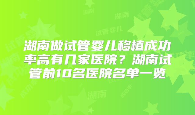 湖南做试管婴儿移植成功率高有几家医院？湖南试管前10名医院名单一览