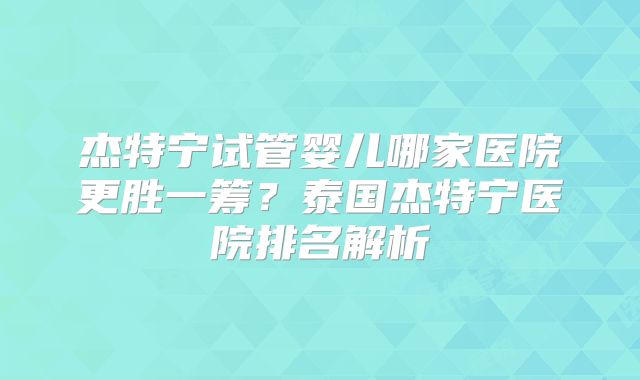 杰特宁试管婴儿哪家医院更胜一筹?泰国杰特宁医院排名解析