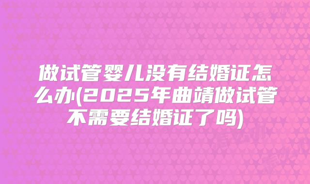 做试管婴儿没有结婚证怎么办(2025年曲靖做试管不需要结婚证了吗)