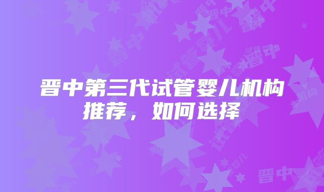 晋中第三代试管婴儿机构推荐，如何选择