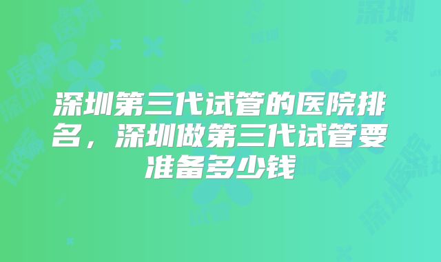 深圳第三代试管的医院排名，深圳做第三代试管要准备多少钱