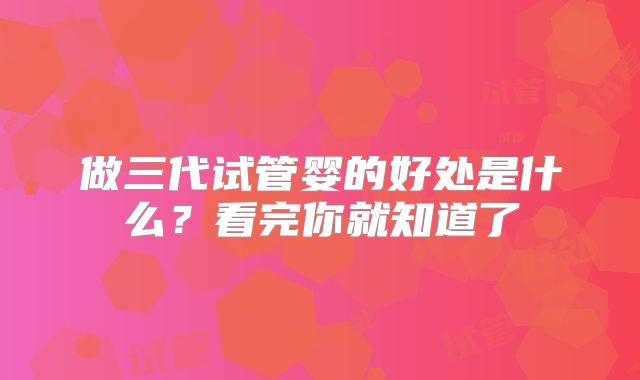 做三代试管婴的好处是什么？看完你就知道了