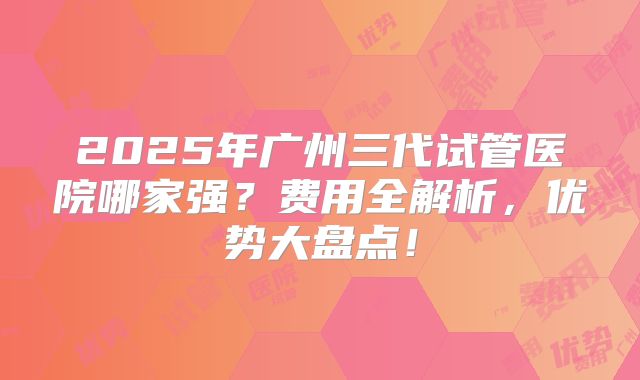 2025年广州三代试管医院哪家强？费用全解析，优势大盘点！