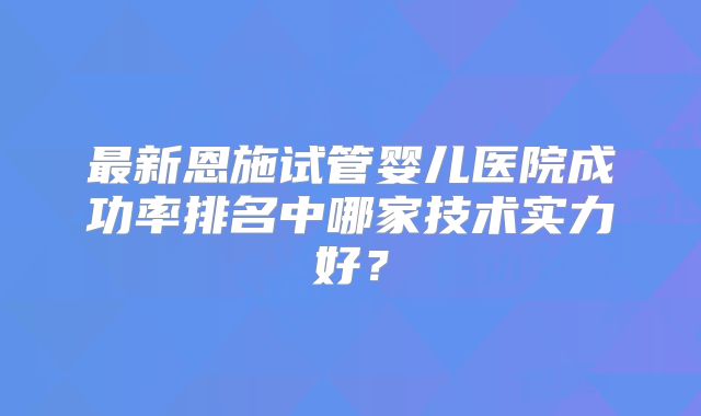 最新恩施试管婴儿医院成功率排名中哪家技术实力好?