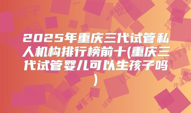2025年重庆三代试管私人机构排行榜前十(重庆三代试管婴儿可以生孩子吗)