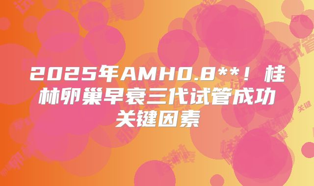 2025年AMH0.8**！桂林卵巢早衰三代试管成功关键因素