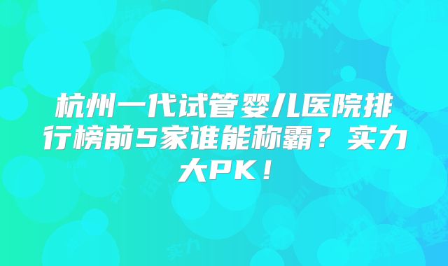 杭州一代试管婴儿医院排行榜前5家谁能称霸？实力大PK！