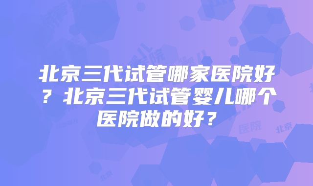 北京三代试管哪家医院好？北京三代试管婴儿哪个医院做的好？