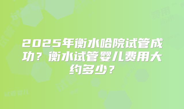 2025年衡水哈院试管成功?衡水试管婴儿费用大约多少?