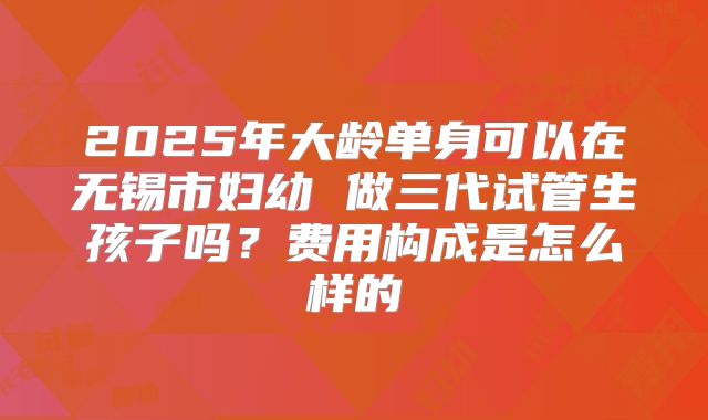 2025年大龄单身可以在无锡市妇幼 做三代试管生孩子吗?费用构成是怎么样的