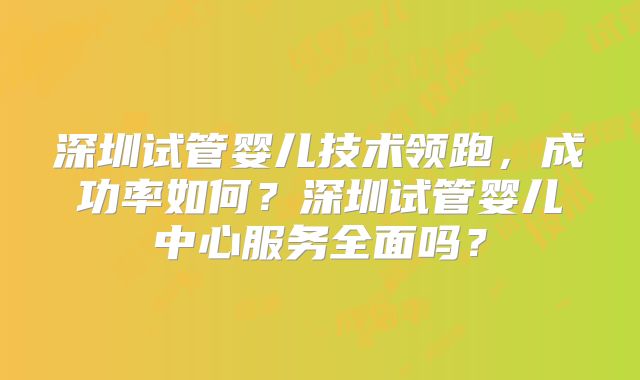 深圳试管婴儿技术领跑，成功率如何？深圳试管婴儿中心服务全面吗？