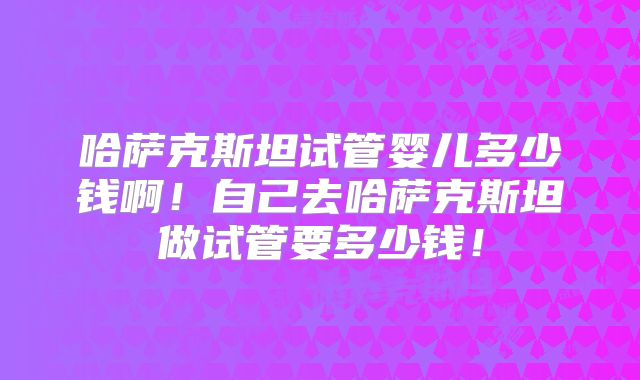 哈萨克斯坦试管婴儿多少钱啊！自己去哈萨克斯坦做试管要多少钱！